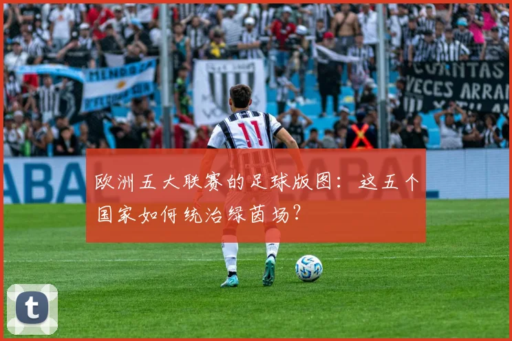欧洲五大联赛的足球版图：这五个国家如何统治绿茵场？