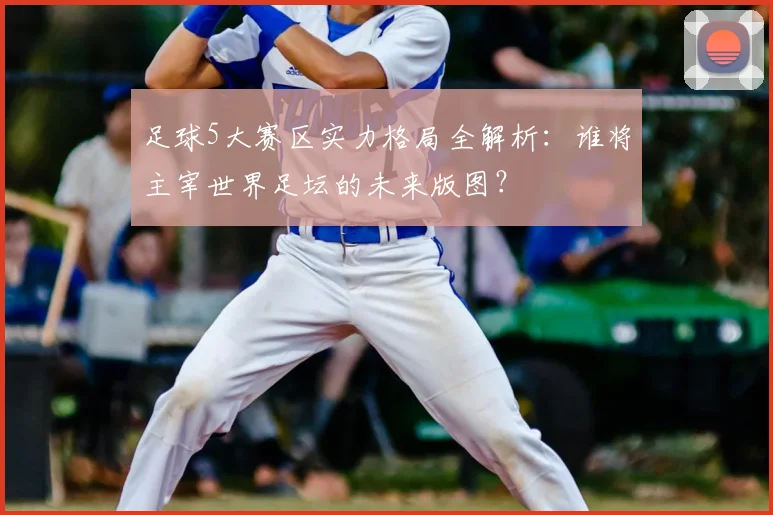 足球5大赛区实力格局全解析:谁将主宰世界足坛的未来版图?