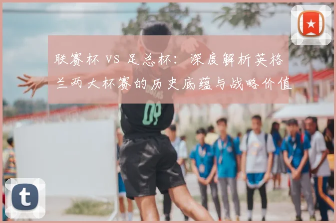 联赛杯 vs 足总杯:深度解析英格兰两大杯赛的历史底蕴与战略价值