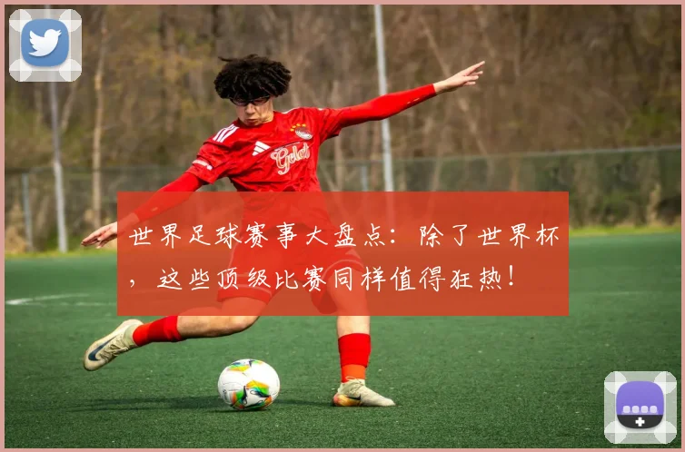 世界足球赛事大盘点：除了世界杯，这些顶级比赛同样值得狂热！