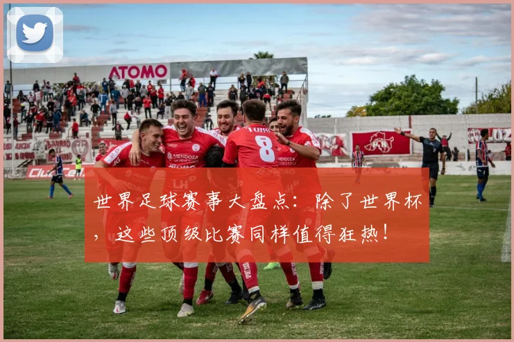 世界足球赛事大盘点:除了世界杯,这些顶级比赛同样值得狂热!
