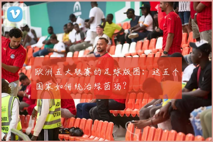 欧洲五大联赛的足球版图:这五个国家如何统治绿茵场?
