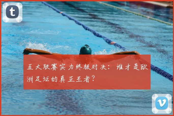 五大联赛实力终极对决:谁才是欧洲足坛的真正王者?