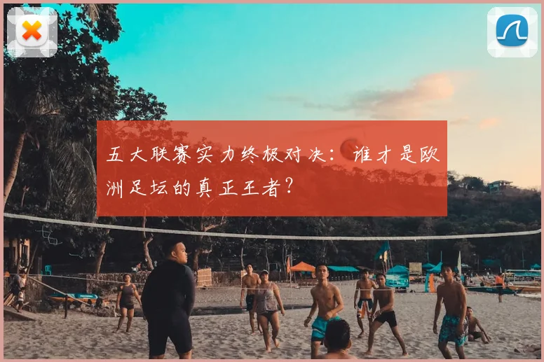 五大联赛实力终极对决：谁才是欧洲足坛的真正王者？