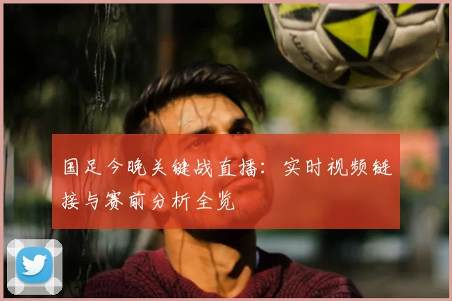 国足今晚关键战直播：实时视频链接与赛前分析全览