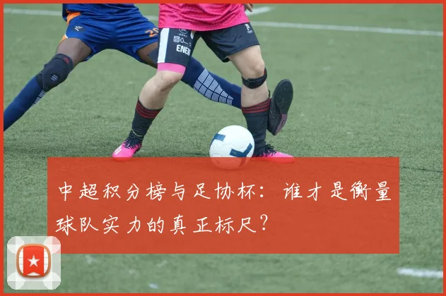 中超积分榜与足协杯:谁才是衡量球队实力的真正标尺?
