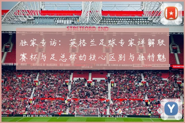 独家专访:英格兰足球专家详解联赛杯与足总杯的核心区别与独特魅力