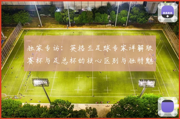 独家专访:英格兰足球专家详解联赛杯与足总杯的核心区别与独特魅力