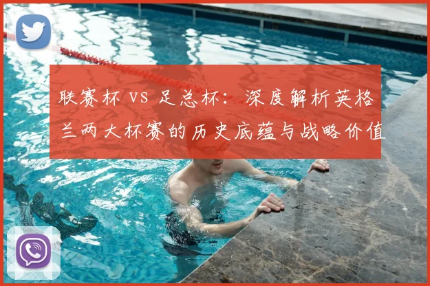 联赛杯 vs 足总杯:深度解析英格兰两大杯赛的历史底蕴与战略价值
